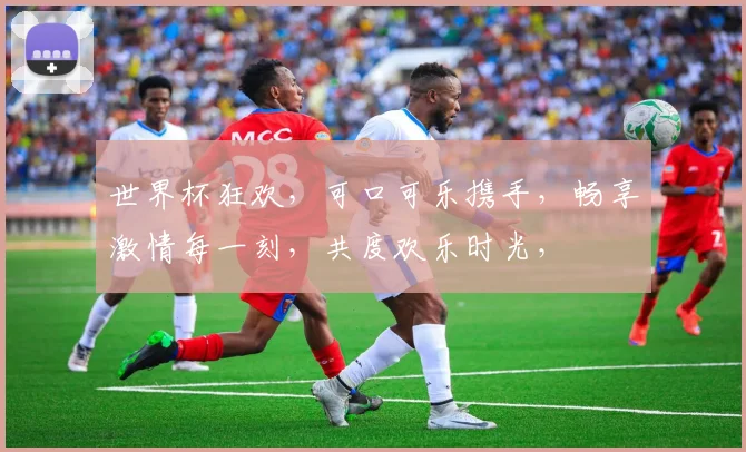世界杯狂欢，可口可乐携手，畅享激情每一刻，共度欢乐时光，