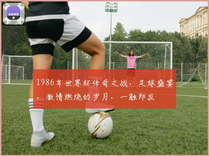 1986年世界杯传奇之战，足球盛宴，激情燃烧的岁月，一触即发
