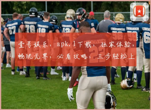 壹号娱乐，apk.1下载，独家体验，畅玩无界，必看攻略，三步轻松上手，不容错过