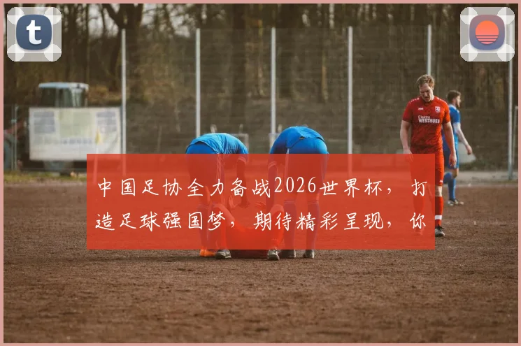 中国足协全力备战2026世界杯，打造足球强国梦，期待精彩呈现，你准备好了吗