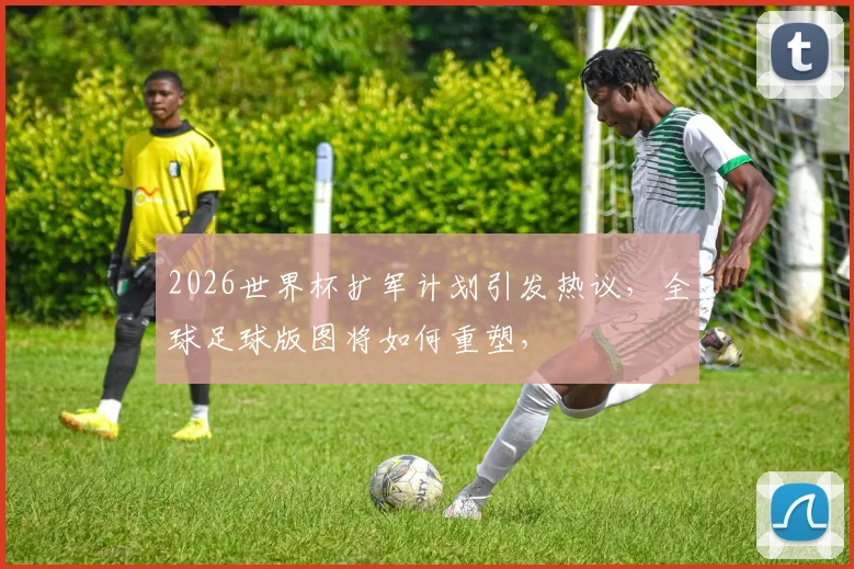 2026世界杯扩军计划引发热议，全球足球版图将如何重塑，