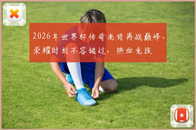 2026年世界杯传奇老将再战巅峰，荣耀时刻不容错过，热血竞技