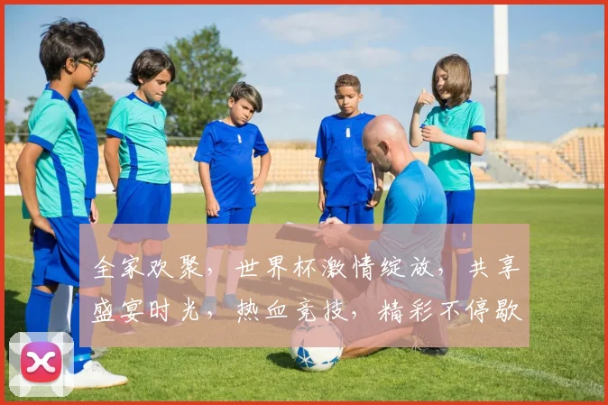 全家欢聚，世界杯激情绽放，共享盛宴时光，热血竞技，精彩不停歇，共筑足球梦