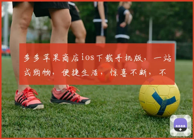 多多苹果商店ios下载手机版，一站式购物，便捷生活，惊喜不断，不容错过