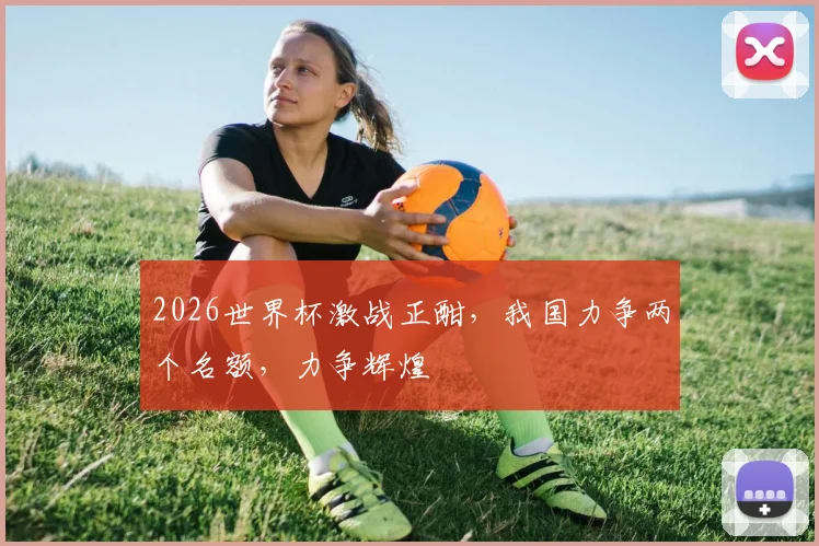 2026世界杯激战正酣，我国力争两个名额，力争辉煌