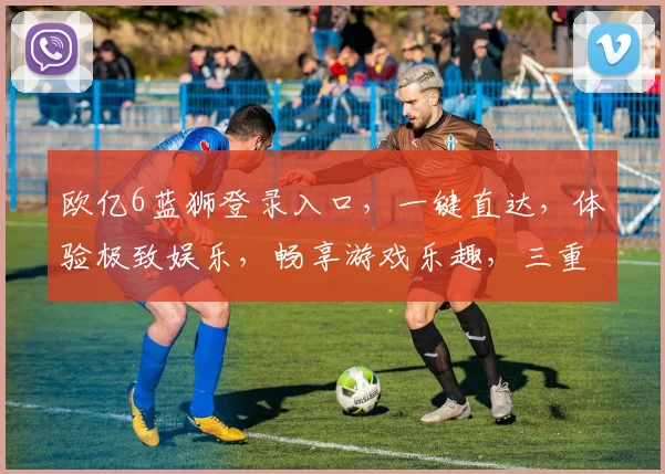 欧亿6蓝狮登录入口，一键直达，体验极致娱乐，畅享游戏乐趣，三重福利等你来
