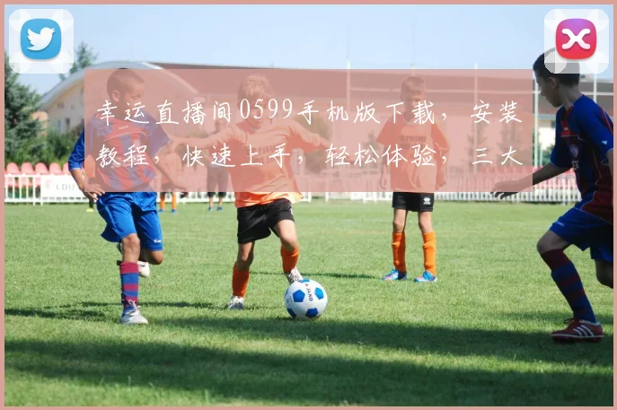 幸运直播间0599手机版下载，安装教程，快速上手，轻松体验，三大亮点一网打尽